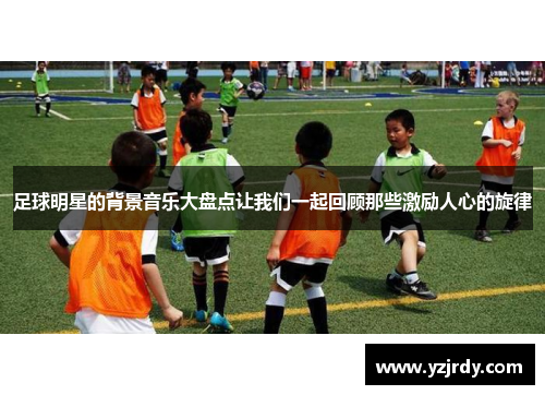 足球明星的背景音乐大盘点让我们一起回顾那些激励人心的旋律