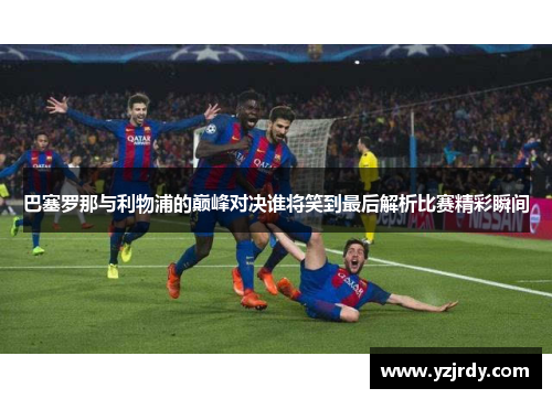 巴塞罗那与利物浦的巅峰对决谁将笑到最后解析比赛精彩瞬间