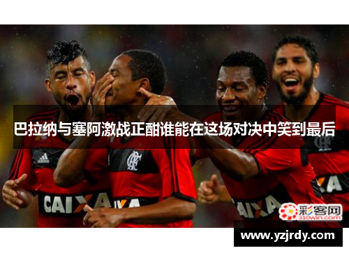 巴拉纳与塞阿激战正酣谁能在这场对决中笑到最后